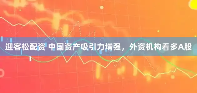 迎客松配资 中国资产吸引力增强，外资机构看多A股
